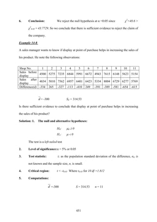 451
6. Conclusion: We reject the null hypothesis at α =0.05 since χ2
=48.6 >
χ2
0.05 = 43.7729. So we conclude that there is sufficient evidence to reject the claim of
the company.
Example 14-8
A sales manager wants to know if display at point of purchase helps in increasing the sales of
his product. He note the following observations:
Shop No. 1 2 3 4 5 6 7 8 9 10 11
Sales before
display
4500 5275 7235 6844 5991 6672 4943 7615 6148 5623 5154
Sales after
display
4834 5010 7562 6957 6401 6423 5334 8004 6729 6277 5769
Difference(d) -334 265 -327 -113 -410 249 -391 -389 -581 -654 -615
d = -300 Sd = 314.53
Is there sufficient evidence to conclude that display at point of purchase helps in increasing
the sales of his product?
Solution: 1. The null and alternative hypotheses:
H0: μd ≥ 0
H1: μ < 0
The test is a left-tailed test
2. Level of significance:α = 5% or 0.05
3. Test statistic: t; as the population standard deviation of the difference, σd, is
not known and the sample size, n, is small.
4. Critical region: t < -t0.05 Where t0.05 for 10 df =1.812
5. Computations:
d =-300 S = 314.53 n = 11
 