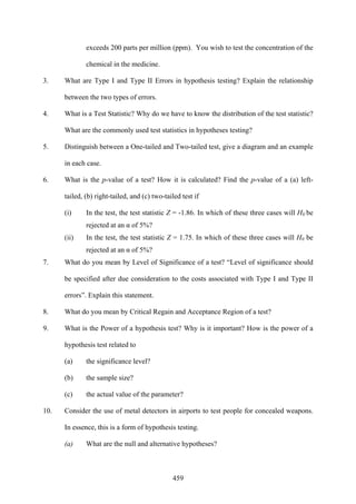459
exceeds 200 parts per million (ppm). You wish to test the concentration of the
chemical in the medicine.
3. What are Type I and Type II Errors in hypothesis testing? Explain the relationship
between the two types of errors.
4. What is a Test Statistic? Why do we have to know the distribution of the test statistic?
What are the commonly used test statistics in hypotheses testing?
5. Distinguish between a One-tailed and Two-tailed test, give a diagram and an example
in each case.
6. What is the p-value of a test? How it is calculated? Find the p-value of a (a) left-
tailed, (b) right-tailed, and (c) two-tailed test if
(i) In the test, the test statistic Z = -1.86. In which of these three cases will H0 be
rejected at an α of 5%?
(ii) In the test, the test statistic Z = 1.75. In which of these three cases will H0 be
rejected at an α of 5%?
7. What do you mean by Level of Significance of a test? “Level of significance should
be specified after due consideration to the costs associated with Type I and Type II
errors”. Explain this statement.
8. What do you mean by Critical Regain and Acceptance Region of a test?
9. What is the Power of a hypothesis test? Why is it important? How is the power of a
hypothesis test related to
(a) the significance level?
(b) the sample size?
(c) the actual value of the parameter?
10. Consider the use of metal detectors in airports to test people for concealed weapons.
In essence, this is a form of hypothesis testing.
(a) What are the null and alternative hypotheses?
 