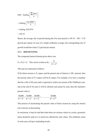 46
GM = Antilog
⎟
⎟
⎠
⎞
⎜
⎜
⎝
⎛ ∑
n
xlog
= Antilog ⎟
⎠
⎞
⎜
⎝
⎛
5
10987.10
= Antilog 2.021974
= 105.19
Hence, the average rate of growth during the five-year period is 105.19 - 100 = 5.19
percent per annum. In case of a simple arithmetic average, the corresponding rate of
growth would have been 5.2 percent per annum.
2.7.1 DISCOUNTING
The compound interest formula given above was
Pn=P0(1+r)n
This can be written as P0 = n
n
r
P
)1( +
This may be expressed as follows:
If the future income is Pn rupees and the present rate of interest is 100 r percent, then
the present value of P n rupees will be P0 rupees. For example, if we have a machine
that has a life of 20 years and is expected to yield a net income of Rs 50,000 per year,
and at the end of 20 years it will be obsolete and cannot be used, then the machine's
present value is
n
r)1(
000,50
+
+ 2
)1(
000,50
r+
+ 3
)1(
000,50
r+
+................. 20
)1(
000,50
r+
This process of ascertaining the present value of future income by using the interest
rate is known as discounting.
In conclusion, it may be said that when there are extreme values in a series, geometric
mean should be used as it is much less affected by such values. The arithmetic mean
in such cases will give misleading results.
 