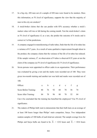 461
17. In a big city, 450 men out of a sample of 850 men were found to be smokers. Does
this information, at 5% level of significance, supports the view that the majority of
men in this city are smokers?
18. A stock-broker claims that she can predict with 85% accuracy whether a stock’s
market value will rise or fall during the coming month. Test the stock-broker’s claim
at 5% level of significance if, as a test, she predict the outcome of 6 stocks and is
correct in 5 of the predictions.
19. A company engaged in manufacturing of radio tubes, finds that the life of its tubes has
a variance of 0.7 years. As a result of some qualitative improvement brought about in
the product, the company claims that the variance of the life of its tubes has reduced.
If the sample variance, S2
, on observation of 9 tubes is observed 0.55 years at test the
claim of the company (a) 5% level of significance (b) 1% level of significance.
20. Seven persons were appointed in officer cadre in an organisation. Their performance
was evaluated by giving a test and the marks were recorded out of 100. They were
given two-month training and another test was held and marks were recorded out of
100.
Officer: a b c d e f g
Score Before Training: 80 76 92 60 70 56 74
Score After Training: 84 70 96 80 70 52 84
Can it be concluded that the training has benefited the employees? Use 5% level of
significance.
21. The makers of Philips bulb want to demonstrate that their bulb lasts on an average of
at least 100 hours longer than Philips’ main competitor, Surya. Two independent
random samples of 100 bulbs of each kind are selected. The sample average lives for
Philips and Surya bulbs are found to be 1X = 1232 hours and 2X = 1016 hours
 