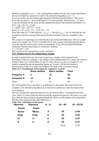468
alternative hypothesis is p ≠ ½. The null hypothesis implies that the true average downtime is
the same for both the computers A and B. The alternative hypothesis is p = ½.
Let us use in this case the normal approximation of the binomial distribution. This can be
done since np and n (1 – p) are both equal to 11 in this example. Substituting n = 22 and p =
½ into the formulas for the mean and the standard deviation of the binomial distribution, we
get µ = np = 22 (½) = 11 and
σ = np (1 - p) = 22.½.½ = 2.345
Hence, Z = (X – µ)/σ = (15 – 11)/2.345 = 1.71
Since this value of 1.71 falls between – Z0.025 = - 1.96 and Z0.025 = 1.96, we find that the null
hypothesis cannot be rejected. This means that the downtime in the two computers is the
same.
This seems to be surprising as we find that there are substantial differences. The two sample
means, for example, are 55.5 for A and 48.6 for B. This example illustrates the point that at
times the sign test can be quite a waste of information. It may also be noted that had the
continuity correction been used, we would have obtained:
Z = 3.5/2.345 = 1.49
This would not have changed our earlier conclusion.
15.3. Median test for two independent samples
In order to perform this test, let us use our previous example, which pertains to the
downtimes of the two computers. The median of the combined data is 52, which can easily be
checked. There are 5 values below 52 and 15 values above it, in case of computer A. As
regards computer B, the corresponding figures are 16 and 6. All this information is
summarised in Table 15.3, which also indicates the totals of the rows and columns.
Table 15.3. Classification of downtime for computers A and B
Below median Above median Total
Computer A 5 15 20
Computer B 16 6 22
Total 21 21 42
Our null hypothesis H0 is that there is no difference in the median downtime for the two
computers. The alternative hypothesis H1 is that there is difference in the downtime of the
two computers.
We now calculate the expected frequencies by the formula (Rowi × Columni)/Grand total.
Thus, Table 15.4 shows both the observed and the expected frequencies. Of course, we could
have obtained these results by arguing that half the values in each sample can be expected to
fall above the median and the other half below it.
Table 15.4. Calculation of chi-square
Observed
freque
ncies
(O)
Expected
freque
ncies
(E)
O – E (O – E)2 (O – E)2/E
5 10 -5 25 2.50
15 10 5 25 2.50
16 11 5 25 2.27
6 11 -5 25 2.27
Total 9.54
 