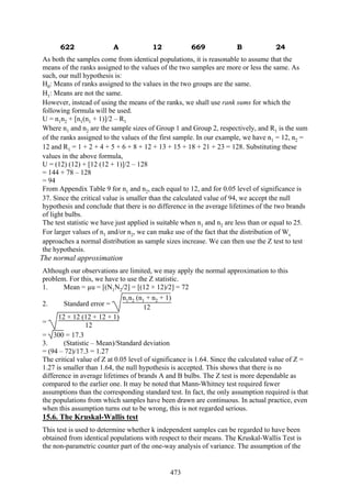 473
622 A 12 669 B 24
As both the samples come from identical populations, it is reasonable to assume that the
means of the ranks assigned to the values of the two samples are more or less the same. As
such, our null hypothesis is:
H0: Means of ranks assigned to the values in the two groups are the same.
H1: Means are not the same.
However, instead of using the means of the ranks, we shall use rank sums for which the
following formula will be used.
U = n1n2 + [n1(n1 + 1)]/2 – R1
Where n1 and n2 are the sample sizes of Group 1 and Group 2, respectively, and R1 is the sum
of the ranks assigned to the values of the first sample. In our example, we have n1 = 12, n2 =
12 and R1 = 1 + 2 + 4 + 5 + 6 + 8 + 12 + 13 + 15 + 18 + 21 + 23 = 128. Substituting these
values in the above formula,
U = (12) (12) + [12 (12 + 1)]/2 – 128
= 144 + 78 – 128
= 94
From Appendix Table 9 for n1 and n2, each equal to 12, and for 0.05 level of significance is
37. Since the critical value is smaller than the calculated value of 94, we accept the null
hypothesis and conclude that there is no difference in the average lifetimes of the two brands
of light bulbs.
The test statistic we have just applied is suitable when n1 and n2 are less than or equal to 25.
For larger values of n1 and/or n2, we can make use of the fact that the distribution of Ws
approaches a normal distribution as sample sizes increase. We can then use the Z test to test
the hypothesis.
The normal approximation
Although our observations are limited, we may apply the normal approximation to this
problem. For this, we have to use the Z statistic.
1. Mean = µu = [(N1N2/2] = [(12 × 12)/2] = 72
2. Standard error =
n1n2 (n1 + n2 + 1)
12
=
12 × 12 (12 + 12 + 1)
12
= 300 = 17.3
3. (Statistic – Mean)/Standard deviation
= (94 – 72)/17.3 = 1.27
The critical value of Z at 0.05 level of significance is 1.64. Since the calculated value of Z =
1.27 is smaller than 1.64, the null hypothesis is accepted. This shows that there is no
difference in average lifetimes of brands A and B bulbs. The Z test is more dependable as
compared to the earlier one. It may be noted that Mann-Whitney test required fewer
assumptions than the corresponding standard test. In fact, the only assumption required is that
the populations from which samples have been drawn are continuous. In actual practice, even
when this assumption turns out to be wrong, this is not regarded serious.
15.6. The Kruskal-Wallis test
This test is used to determine whether k independent samples can be regarded to have been
obtained from identical populations with respect to their means. The Kruskal-Wallis Test is
the non-parametric counter part of the one-way analysis of variance. The assumption of the
 