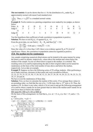475
The test statistic: It can be shown that for n ≥ 10, the distribution of rs, under H0, is
approximately normal with mean 0 and standard error
1
n-1
. Thus, z = rs n-1 is a standard normal variate.
Example 8: Twelve entries in a painting competition were ranked by two judges, as shown
below:
Entry: A B C D E F G H I J K L
Judge I: 5 2 3 5 1 6 8 7 10 9 12
11
Judge II: 4 5 2 1 6 7 10 9 11 12 3
8
Test the hypothesis that coefficient of rank correlation in population is positive.
Solution: We have to test H0:σs ≤ 0 against Ha:σs > 0.
From the given data, we can find d1 = Ru – R2i and then ∑di
2
= 154.
∴ rs = 1 –
6 × 154
12 × 143 = 0.46 and z = 0.46 11 = 1.53.
Since the value of z is less than 1.645, there is no evidence against H0 at 5% level of
significance. Hence, the correlation in population cannot be regarded as positive.
15.8. The median test for randomness
Any sample comprising numerical observations can be treated in the same manner by using
the letters a and b to denote, respectively, values above the median and values below the
median of the sample. In case an observation is equal to the median, it is omitted. The
resulting series of as and bs (representing the data in their original order) can be tested for
randomness on the basis of the total number of runs above and below the median,
respectively. Let us take an example.
Example 9: Suppose we have the following series of 29 college students. After performing a
set of study exercises, increases in their pulse rate were recorded as follows:
22, 23, 21, 25, 33, 32, 25, 30, 17, 20, 26, 12, 21, 20, 27, 24, 28, 14, 29, 23, 22, 36, 25, 21, 23,
19, 17, 26 and 26.
We have to test the randomness of these data.
Solution: First, we have to calculate the median of this series. If we arrange these values in
an ascending order, we find that the size of (n +1)/2th item, that is, 15th
item is 24. Thus, the
median is 24. As there is one value, which is 24 we omit it and get the following arrangement
of as and bs where a stands for an item greater than (or above) the median and b stands for an
item lower than (or below) the median:
bbb aaaaa bb a bbb aa b a bb aa bbbb aa
On the basis of this arrangement, we find that n1, (i.e. a) = 13, n2, (i.e. bs) = 15, and u = 12,
we get
µr = [(2n1n2)/(n1 + n2)] + 1
= [(2 × 13 × 15)/(13 + 15)] + 1 = (390/28) + 1 = 14.93
σu =
2n1n2 (2n1n2 - n1 - n2)
(n1n2)2
(n1 + n2 - 1)
σu =
(2 × 13 × 15) ( 2 × 13 × 15 - 13 - 15)
(13 + 15)2
( 13 + 15 - 1)
=
390 × 362
(28)2
(27)
 