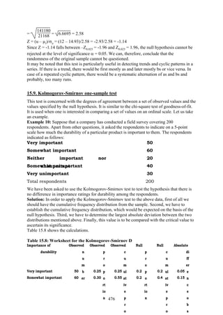 476
=
141180
21168 = 6.6695 = 2.58
Z = (u – µr)/σu = (12 – 14.93)/2.58 = -2.93/2.58 = -1.14
Since Z = -1.14 falls between –Z0.025 = -1.96 and Z0.025 = 1.96, the null hypothesis cannot be
rejected at the level of significance α = 0.05. We can, therefore, conclude that the
randomness of the original sample cannot be questioned.
It may be noted that this test is particularly useful in detecting trends and cyclic patterns in a
series. If there is a trend, there would be first mostly as and later mostly bs or vice versa. In
case of a repeated cyclic pattern, there would be a systematic alternation of as and bs and
probably, too many runs.
15.9. Kolmogorov-Smirnov one-sample test
This test is concerned with the degrees of agreement between a set of observed values and the
values specified by the null hypothesis. It is similar to the chi-square test of goodness-of-fit.
It is used when one is interested in comparing a set of values on an ordinal scale. Let us take
an example.
Example 10: Suppose that a company has conducted a field survey covering 200
respondents. Apart from other questions, it asked the respondents to indicate on a 5-point
scale how much the durability of a particular product is important to them. The respondents
indicated as follows:
Very important 50
Somewhat important 60
Neither important nor
unimportant
20
Somewhat unimportant 40
Very unimportant 30
Total respondents 200
We have been asked to use the Kolmogorov-Smirnov test to test the hypothesis that there is
no difference in importance ratings for durability among the respondents.
Solution: In order to apply the Kolmogorov-Smirnov test to the above data, first of all we
should have the cumulative frequency distribution from the sample. Second, we have to
establish the cumulative frequency distribution, which would be expected on the basis of the
null hypothesis. Third, we have to determine the largest absolute deviation between the two
distributions mentioned above. Finally, this value is to be compared with the critical value to
ascertain its significance.
Table 15.8 shows the calculations.
Table 15.8: Worksheet for the Kolmogorov-Smirnov D
Importance of
durability
Observed
n
u
m
b
er
Observed
p
r
o
p
o
rt
io
n
Observed
c
u
m
ul
at
iv
e
p
r
o
Null
p
r
o
p
o
rt
io
n
Null
c
u
m
ul
at
iv
e
p
r
o
Absolute
di
ff
er
e
n
c
e
o
b
s
Very important 50 0.25 0.25 0.2 0.2 0.05
Somewhat important 60 0.30 0.55 0.2 0.4 0.15
 