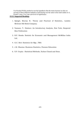 479
Use Kruskal-Wallis method to test the hypothesis that the mean increase in sales on
account of three different methods of advertising was the same in the retail outlets in A,
B and C cities. Use 5 per cent level of significance.
15.12. Suggested Readings
1. Spiegel, Murray R.: Theory and Practical of Statistics., London
McGraw Hill Book Company.
2. Yamane, T.: Statiscs: An Introductory Analysis, New York, Harpered
Row Publication
3. R.P. Hooda: Statistic for Economic and Management McMillan India
Ltd.
4. G.C. Beri: Statistics for Mgt., TMA
5. J.K. Sharma: Business Statistics, Pearson Education
6. S.P. Gupta : Statistical Methods, Sultan Chand and Sons.
 