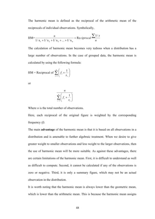 48
The harmonic mean is defined as the reciprocal of the arithmetic mean of the
reciprocals of individual observations. Symbolically,
HM=
n
x
ciprocal
n ∑=
++++
/1
Re
1/ x...1/ x1/ x1/ x n321
The calculation of harmonic mean becomes very tedious when a distribution has a
large number of observations. In the case of grouped data, the harmonic mean is
calculated by using the following formula:
HM = Reciprocal of ∑−
⎟⎟
⎠
⎞
⎜⎜
⎝
⎛
×
n
i i
i
x
f
1
1
or
∑−
⎟⎟
⎠
⎞
⎜⎜
⎝
⎛
×
n
i i
i
x
f
n
1
1
Where n is the total number of observations.
Here, each reciprocal of the original figure is weighted by the corresponding
frequency (f).
The main advantage of the harmonic mean is that it is based on all observations in a
distribution and is amenable to further algebraic treatment. When we desire to give
greater weight to smaller observations and less weight to the larger observations, then
the use of harmonic mean will be more suitable. As against these advantages, there
are certain limitations of the harmonic mean. First, it is difficult to understand as well
as difficult to compute. Second, it cannot be calculated if any of the observations is
zero or negative. Third, it is only a summary figure, which may not be an actual
observation in the distribution.
It is worth noting that the harmonic mean is always lower than the geometric mean,
which is lower than the arithmetic mean. This is because the harmonic mean assigns
 