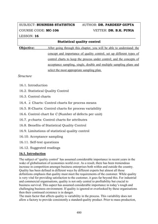 480
SUBJECT: BUSINESS STATISTICS AUTHOR: DR. PARDEEP GUPTA
COURSE CODE: MC-106 VETTER: DR. B.K. PUNIA
LESSON: 16
Statistical quality control
Objective: After going through this chapter, you will be able to understand: the
concept and importance of quality control; set up different types of
control charts to keep the process under control; and the concepts of
acceptance sampling, single, double and multiple sampling plans and
select the most appropriate sampling plan.
Structure
16.1. Introduction
16.2. Statistical Quality Control
16.3. Control charts
16.4. x Charts: Control charts for process means
16.5. R-Charts: Control charts for process variability
16.6. Control chart for C (Number of defects per unit)
16.7. p-charts: Control charts for attributes
16.8. Benefits of Statistical Quality Control
16.9. Limitations of statistical quality control
16.10. Acceptance sampling
16.11. Self-test questions
16.12. Suggested readings
16.1. Introduction
The subject of ‘quality control’ has assumed considerable importance in recent years in the
wake of globalisation of economies world over. As a result, there has been tremendous
increase in competition amongst business enterprises both within and outside the country.
Quality has been defined in different ways by different experts but almost all those
definitions emphasis that quality must meet the requirements of the customer. While quality
is very vital for providing satisfaction to the customer, it goes far beyond this. For industrial
and commercial organisations, quality is not only central to profitability but crucial to
business survival. This aspect has assumed considerable importance in today’s tough and
challenging business environment. If quality is ignored or overlooked by these organisations
then their continued existence is in danger.
The main factor that affects quality is variability in the process. This variability does not
allow a factory to provide consistently a standard quality product. Prior to mass production,
 