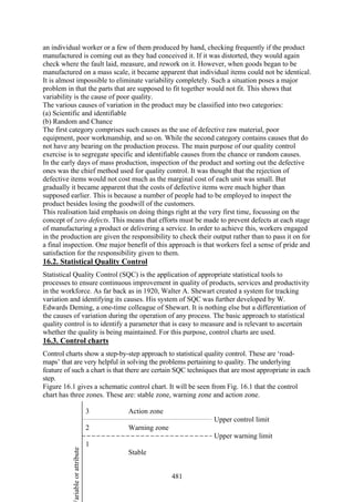 481
an individual worker or a few of them produced by hand, checking frequently if the product
manufactured is coming out as they had conceived it. If it was distorted, they would again
check where the fault laid, measure, and rework on it. However, when goods began to be
manufactured on a mass scale, it became apparent that individual items could not be identical.
It is almost impossible to eliminate variability completely. Such a situation poses a major
problem in that the parts that are supposed to fit together would not fit. This shows that
variability is the cause of poor quality.
The various causes of variation in the product may be classified into two categories:
(a) Scientific and identifiable
(b) Random and Chance
The first category comprises such causes as the use of defective raw material, poor
equipment, poor workmanship, and so on. While the second category contains causes that do
not have any bearing on the production process. The main purpose of our quality control
exercise is to segregate specific and identifiable causes from the chance or random causes.
In the early days of mass production, inspection of the product and sorting out the defective
ones was the chief method used for quality control. It was thought that the rejection of
defective items would not cost much as the marginal cost of each unit was small. But
gradually it became apparent that the costs of defective items were much higher than
supposed earlier. This is because a number of people had to be employed to inspect the
product besides losing the goodwill of the customers.
This realisation laid emphasis on doing things right at the very first time, focussing on the
concept of zero defects. This means that efforts must be made to prevent defects at each stage
of manufacturing a product or delivering a service. In order to achieve this, workers engaged
in the production are given the responsibility to check their output rather than to pass it on for
a final inspection. One major benefit of this approach is that workers feel a sense of pride and
satisfaction for the responsibility given to them.
16.2. Statistical Quality Control
Statistical Quality Control (SQC) is the application of appropriate statistical tools to
processes to ensure continuous improvement in quality of products, services and productivity
in the workforce. As far back as in 1920, Walter A. Shewart created a system for tracking
variation and identifying its causes. His system of SQC was further developed by W.
Edwards Deming, a one-time colleague of Shewart. It is nothing else but a differentiation of
the causes of variation during the operation of any process. The basic approach to statistical
quality control is to identify a parameter that is easy to measure and is relevant to ascertain
whether the quality is being maintained. For this purpose, control charts are used.
16.3. Control charts
Control charts show a step-by-step approach to statistical quality control. These are ‘road-
maps’ that are very helpful in solving the problems pertaining to quality. The underlying
feature of such a chart is that there are certain SQC techniques that are most appropriate in each
step.
Figure 16.1 gives a schematic control chart. It will be seen from Fig. 16.1 that the control
chart has three zones. These are: stable zone, warning zone and action zone.
3 Action zone
Upper control limit
2 Warning zone
Upper warning limit
1
Stable
ariableorattribute
 