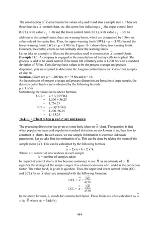 484
The construction of x -chart needs the values of µ and σ and also a sample size n. There are
three lines in a x control chart, viz. the centre line indicating µ x
, the upper control limit
(UCL), with value µ x
+ 3σ and the lower control limit (LCL), with value µx
– 3σ. In
addition to the control limits, there are warning limits, which are determined by 1.96 σ on
either side of the centre line. Thus, the upper warning limit (UWL) = µ + (1.96)/√n and the
lower warning limit (LWL) = µ - (1.96)/√n. Figure 16.1 shows these two warning limits.
However, the control charts do not normally show the warning limits.
Let us take an example to illustrate the procedure used in construction x control charts.
Example 16.1. A company is engaged in the manufacture of battery cells in its plant. The
process is said to be under control if the mean life of battery cells is 1,200 hrs with a standard
deviation of 75 hrs. Considering these values to be the process average and process
dispersion, you are required to determine the 3-sigma control limits for x -chart for samples
of size 16.
Solution- Given are µ = 1,200 hrs, σ = 75 hrs and n = 16.
As the estimates of process average and process dispersion are based on a large sample, the
desired control limits can be obtained by the following formula:
µ ± 3 σ/√n
Substituting the values in the above formula,
UCL = µ + 3(75/√16)
= 1,200 + 56.25
= 1,256.25
LCL = µ - 3(75/√16)
= 1,200–56.25
= 1,143.75
16.4.1. x Chart when µ and σ are not known
The preceding discussion has given us some basic ideas on x -chart. The question is that
when population mean and population standard deviation are not known to us, then how to
construct x -charts. In such cases, we use sample information to estimate unknown
parameters. Let us take first the estimation of µ. This can be done by taking the mean of the
sample mean ( x ). This can be calculated by the following formula
x = Σx/n × k = Σx /k
Where,n = number of observations in each sample
k = number of samples taken
In respect of control charts, it has become customary to use R as an estimate of σ. R
signifies the average of the sample ranges. It is a biased estimator of σ, and d is the correction
factor. The value for d2 is given in question. Thus, the upper and lower control limits (UCL
and LCL) for an x -chart are computed with the following formulas:
UCL = x +
3R
d2√n
LCL = x –
3R
d2√n
In the above formula, d2 stands for control chart factor. These limits are often calculated as x
± A2 R where A2 = 3/(d2√n).
 