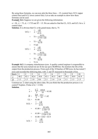 485
By using these formulas, we can now plot the three lines— CL (central line), UCL (upper
control line) and LCL lower control line). Let us take an example to show how these
formulas can be used.
Example 16.2. Suppose we are given the following information:
n = 20, x = 75, d2 = 3.735 and R = 15. We are asked to find the CL, UCL and LCL for a x
control chart.
Solution. It is obvious that CL is the grand mean, that is, 75.
UCL = x +
3R
d2√n
= 75 +
3(15)
3.735×√20
= 75 +
45
16.70
= 77.69
UCL = x –
3R
d2√n
= 75 –
3(15)
3.735×√20
= 75 –
45
16.70
= 72.31
Example 16.3. A company manufactures tyres. A quality control engineer is responsible to
ensure that the tyres turned out are fit for use up to 40,000 km. He monitors the life of the
output from the production process. From each of the 10 batches of 900 tyres, he has tested 5
tyres and recorded the following data, with x and R measured in thousands of km.
Batch 1 2 3 4 5 6 7 8 9 10
x 40.2 43.1 42.4 39.8 43.1 41.5 40.7 39.2 38.9 41.9
R 1.3 1.5 1.8 0.6 2.1 1.4 1.6 1.1 1.3 1.5
Construct an x -chart using the above data. Do you think that the production process is in
control? Explain. (Value of d2 = 2.326)
Solution.
x =
∑ x
k =
410.8
10 = 41.08
R =
∑R
k =
14.2
10 = 1.42
CL = 41.08
UCL = x +
3R
d2√n
= 41.08 +
3(1.42)
2.326×√5
= 41.08 +
4.26
2.326×2.24
= 41.08 + 0.82 = 41.9
LCL = x –
3R
d2√n
 