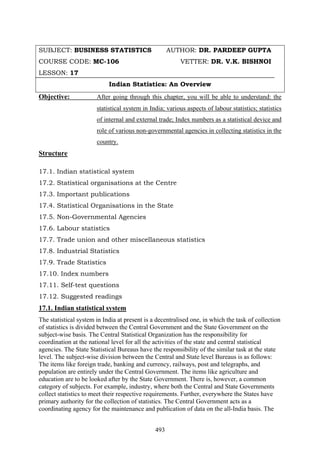 493
SUBJECT: BUSINESS STATISTICS AUTHOR: DR. PARDEEP GUPTA
COURSE CODE: MC-106 VETTER: DR. V.K. BISHNOI
LESSON: 17
Indian Statistics: An Overview
Objective: After going through this chapter, you will be able to understand: the
statistical system in India; various aspects of labour statistics; statistics
of internal and external trade; Index numbers as a statistical device and
role of various non-governmental agencies in collecting statistics in the
country.
Structure
17.1. Indian statistical system
17.2. Statistical organisations at the Centre
17.3. Important publications
17.4. Statistical Organisations in the State
17.5. Non-Governmental Agencies
17.6. Labour statistics
17.7. Trade union and other miscellaneous statistics
17.8. Industrial Statistics
17.9. Trade Statistics
17.10. Index numbers
17.11. Self-test questions
17.12. Suggested readings
17.1. Indian statistical system
The statistical system in India at present is a decentralised one, in which the task of collection
of statistics is divided between the Central Government and the State Government on the
subject-wise basis. The Central Statistical Organization has the responsibility for
coordination at the national level for all the activities of the state and central statistical
agencies. The State Statistical Bureaus have the responsibility of the similar task at the state
level. The subject-wise division between the Central and State level Bureaus is as follows:
The items like foreign trade, banking and currency, railways, post and telegraphs, and
population are entirely under the Central Government. The items like agriculture and
education are to be looked after by the State Government. There is, however, a common
category of subjects. For example, industry, where both the Central and State Governments
collect statistics to meet their respective requirements. Further, everywhere the States have
primary authority for the collection of statistics. The Central Government acts as a
coordinating agency for the maintenance and publication of data on the all-India basis. The
 