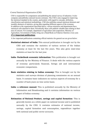 495
Central Statistical Organisation (CSO)
CSO is responsible for computation and publishing the annual survey of industries. It also
computes and publishes national income estimates. The CSO is also engaged in improving
the statistical standard in the country, particularly with regard to concepts, definition,
classification and statistical methodology. CSO also publishes annual statistical abstracts and
monthly abstracts of statistics, giving data regarding different aspects of the economy.
In addition to the organisations described above, various ministries and departments have
statistical cells attached to them. Periodically these cells publish valuable data relating to their
area of concern. For example, department of agriculture and cooperation, Ministry of
Agriculture, Government of India, bring out a Hand Book on Fisheries Statistics every year.
17.3. Important publications
A few important publications containing official statistics for general use are given below:
Statistical abstract of India: This annual publication is brought out by the
CSO and contains the statistics of various sectors of the Indian
economy at least for the last five years. This also gives state-wise
statistics at least for the last year.
India- Pocketbook economic information: This publication is brought out
annually by the Ministry of Finance. It deals with the various aspects
of economy particularly financial, foreign aid and international
economic comparisons.
Basic statistics relating to Indian economy: This is brought out by the
statistics and surveys division of planning commission on an annual
basis. It contains basic indicators on various aspects of economy for a
number of back years on time series basis.
India- a reference manual: This is published annually by the Ministry of
Information and Broadcasting and it contains information on various
aspect of Indian economy.
Estimation of National Product, savings and capital formation- This is
generally known as a white paper on national income and is published
annually by the CSO. It contains estimates of national income,
savings, capital formation and consumption, expenditure together
with national and public sector accounts.
 