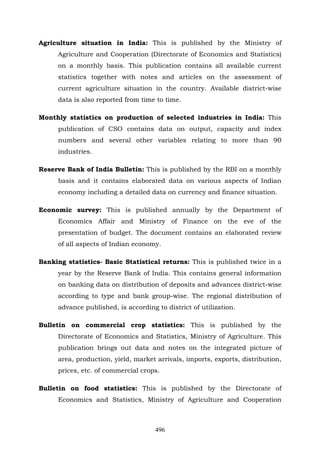 496
Agriculture situation in India: This is published by the Ministry of
Agriculture and Cooperation (Directorate of Economics and Statistics)
on a monthly basis. This publication contains all available current
statistics together with notes and articles on the assessment of
current agriculture situation in the country. Available district-wise
data is also reported from time to time.
Monthly statistics on production of selected industries in India: This
publication of CSO contains data on output, capacity and index
numbers and several other variables relating to more than 90
industries.
Reserve Bank of India Bulletin: This is published by the RBI on a monthly
basis and it contains elaborated data on various aspects of Indian
economy including a detailed data on currency and finance situation.
Economic survey: This is published annually by the Department of
Economics Affair and Ministry of Finance on the eve of the
presentation of budget. The document contains an elaborated review
of all aspects of Indian economy.
Banking statistics- Basic Statistical returns: This is published twice in a
year by the Reserve Bank of India. This contains general information
on banking data on distribution of deposits and advances district-wise
according to type and bank group-wise. The regional distribution of
advance published, is according to district of utilization.
Bulletin on commercial crop statistics: This is published by the
Directorate of Economics and Statistics, Ministry of Agriculture. This
publication brings out data and notes on the integrated picture of
area, production, yield, market arrivals, imports, exports, distribution,
prices, etc. of commercial crops.
Bulletin on food statistics: This is published by the Directorate of
Economics and Statistics, Ministry of Agriculture and Cooperation
 