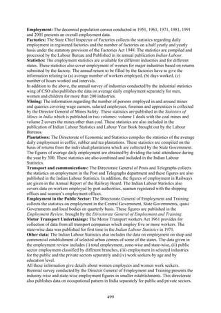 499
Employment: The decennial population census conducted in 1951, 1961, 1971, 1981, 1991
and 2001 presents an overall employment data.
Factories: The State Chief Inspector of Factories collects the statistics regarding daily
employment in registered factories and the number of factories on a half yearly and yearly
basis under the statutory provision of the Factories Act 1948. The statistics are compiled and
processed by the Labour Bureau and Published in its annual publication Indian Labour.
Statistics: The employment statistics are available for different industries and for different
states. These statistics also cover employment of women for major industries based on returns
submitted by the factory. The annual return to be filled by the factories have to give the
information relating to (a) average number of workers employed, (b) days worked, (c)
number of hours worked and intervals.
In addition to the above, the annual survey of industries conducted by the industrial statistics
wing of CSO also publishes the data on average daily employment separately for men,
women and children for more than 200 industries.
Mining: The information regarding the number of persons employed in and around mines
and quarries covering wage earners, salaried employees, foreman and apprentices is collected
by the Director General of Mines Safety. These statistics are published in the Statistics of
Mines in India which is published in two volumes: volume 1 deals with the coal mines and
volume 2 covers the mines other than coal. These statistics are also included in the
publication of Indian Labour Statistics and Labour Year Book brought out by the Labour
Bureaus.
Plantations: The Directorate of Economic and Statistics compiles the statistics of the average
daily employment in coffee, rubber and tea plantations. These statistics are compiled on the
basis of returns from the individual plantations which are collected by the State Government.
The figures of average daily employment are obtained by dividing the total attendance during
the year by 300. These statistics are also combined and included in the Indian Labour
Statistics.
Transport and communications: The Directorate General of Posts and Telegraphs collects
the statistics on employment in the Post and Telegraphs department and these figures are also
published in the Indian Labour Statistics. In addition, the figures of employment in Railways
are given in the Annual Report of the Railway Board. The Indian Labour Statistics also
covers data on workers employed by port authorities, seamen registered with the shipping
offices and seamen’s employment offices.
Employment in the Public Sector: The Directorate General of Employment and Training
collects the statistics on employment in the Central Government, State Governments, quasi
Governments and local bodies on quarterly basis. These figures are published in the
Employment Review, brought by the Directorate General of Employment and Training.
Motor Transport Undertakings: The Motor Transport workers Act 1961 provides for
collection of data from all transport companies which employ five or more workers. The
state-wise data was published for first time in the Indian Labour Statistics in 1971.
Other data: The Indian Labour Statistics also includes the data on employment on shop and
commercial establishment of selected urban centres of some of the states. The data given in
the employment review includes (i) total employment, zone-wise and state-wise, (ii) public
sector employment classified by different branches, (iii) employment in selected industries
for the public and the private sectors separately and (iv) work seekers by age and by
education level.
All these information give details about women employees and women work seekers.
Biennial survey conducted by the Director General of Employment and Training presents the
industry-wise and state-wise employment figures in smaller establishments. This directorate
also publishes data on occupational pattern in India separately for public and private sectors.
 