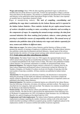 500
Wages and earnings: Since 1948, the data regarding agricultural wages is collected on a
monthly basis for all the districts in each state. At least one representative village is selected
from each district for this purpose. The statistics is compiled by the Directorate of Economics
and Statistics in the publication called Agricultural Wages in India. The data is also reported
on monthly basis in Agriculture situation in India.
Wages in manufacturing industry: The task of compiling, consolidating and
publishing the wage data is undertaken by the Labour Bureau and it is reported in
the Indian Labour Statistics. These statistics include the per capita annual income
of workers classified according to states, according to industries and according to
the components of wages. In computing the annual average earnings, the data from
seasonal industries like those making food products, tobacco, cotton ginning and
pressing is excluded for reasons of comparability with others. The annual survey of
industries also publishes data of the industry-wise wages and salaries separately for
men, women and children in different states.
Other data on wages: The Indian Labour Statistics and the Statistics of Mines in India
presents the statistics of earnings of employees in different mines. The Indian labour statistics
also publishes similar data for plantation and dock labourers. Annual report of the railway
board includes the statistics of average annual earnings under selected categories in railways.
17.7. Trade union and other miscellaneous statistics
Trade unions: The Indian Trade Union Act 1926 requires the registered trade union to
submit annual return giving data on membership and finance to the labour bureau. This data
is compiled and published in the Trade Unions in India. This data is also published in Indian
Labour Statistics. No systematic information is available on unregistered trade unions.
Industrial disputes: The industrial dispute statistics collected on a voluntary basis by the
State Labour Department and Regional Labour Commissioner include the following: (i)
Number of disputes, (ii) Number of workers involved, (iii) Number of man-days lost (the
total number of man days available). All these statistics are published in Indian Labour
Statistics.
Absenteeism: For the purpose of collection of statistics, the absenteeism is measured by
taking the percentage of man-shifts lost industries and Industry Association compile the
statistic related to absenteeism. Such statistics for selected industries at important centres are
published in the Indian Labour Statistics.
Industrial injuries: The statistics on industrial injuries are collected by the Labour Bureau
from the following: (i) factories, (ii) mines, (iii) railways and dock workers. The injuries are
classified into two categories, fatal and non-fatal. The industry-wise statistics are published
by the Bureau in the Industrial Statistics.
Social security: The Labour Bureau collects and publishes, the statistics relating to social
security benefits. The data for this is derived from the administration of the following Acts:
(i) Workmen’s Compensation Act 1923, (ii) Employees State Insurance Act, (iii) Maternity
Benefits Act, and (iv) Employees Provident Fund Act 1952.
Employment and Underemployment: The Indian Labour Statistics publishes the data from
employment exchanges regarding the number of persons seeking work at the end of each
month classified according to different occupation group, number of applicants placed in the
employment, number of vacancies notified and number of persons registered.
 