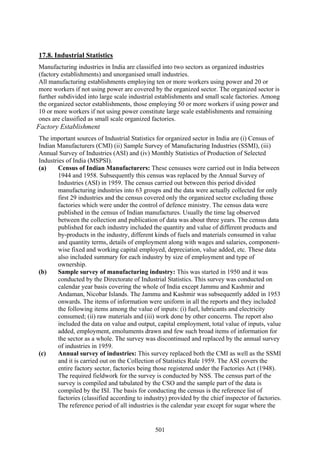 501
17.8. Industrial Statistics
Manufacturing industries in India are classified into two sectors as organized industries
(factory establishments) and unorganised small industries.
All manufacturing establishments employing ten or more workers using power and 20 or
more workers if not using power are covered by the organized sector. The organized sector is
further subdivided into large scale industrial establishments and small scale factories. Among
the organized sector establishments, those employing 50 or more workers if using power and
10 or more workers if not using power constitute large scale establishments and remaining
ones are classified as small scale organized factories.
Factory Establishment
The important sources of Industrial Statistics for organized sector in India are (i) Census of
Indian Manufacturers (CMI) (ii) Sample Survey of Manufacturing Industries (SSMI), (iii)
Annual Survey of Industries (ASI) and (iv) Monthly Statistics of Production of Selected
Industries of India (MSPSI).
(a) Census of Indian Manufacturers: These censuses were carried out in India between
1944 and 1958. Subsequently this census was replaced by the Annual Survey of
Industries (ASI) in 1959. The census carried out between this period divided
manufacturing industries into 63 groups and the data were actually collected for only
first 29 industries and the census covered only the organized sector excluding those
factories which were under the control of defence ministry. The census data were
published in the census of Indian manufactures. Usually the time lag observed
between the collection and publication of data was about three years. The census data
published for each industry included the quantity and value of different products and
by-products in the industry, different kinds of fuels and materials consumed in value
and quantity terms, details of employment along with wages and salaries, component-
wise fixed and working capital employed, depreciation, value added, etc. These data
also included summary for each industry by size of employment and type of
ownership.
(b) Sample survey of manufacturing industry: This was started in 1950 and it was
conducted by the Directorate of Industrial Statistics. This survey was conducted on
calendar year basis covering the whole of India except Jammu and Kashmir and
Andaman, Nicobar Islands. The Jammu and Kashmir was subsequently added in 1953
onwards. The items of information were uniform in all the reports and they included
the following items among the value of inputs: (i) fuel, lubricants and electricity
consumed; (ii) raw materials and (iii) work done by other concerns. The report also
included the data on value and output, capital employment, total value of inputs, value
added, employment, emoluments drawn and few such broad items of information for
the sector as a whole. The survey was discontinued and replaced by the annual survey
of industries in 1959.
(c) Annual survey of industries: This survey replaced both the CMI as well as the SSMI
and it is carried out on the Collection of Statistics Rule 1959. The ASI covers the
entire factory sector, factories being those registered under the Factories Act (1948).
The required fieldwork for the survey is conducted by NSS. The census part of the
survey is compiled and tabulated by the CSO and the sample part of the data is
compiled by the ISI. The basis for conducting the census is the reference list of
factories (classified according to industry) provided by the chief inspector of factories.
The reference period of all industries is the calendar year except for sugar where the
 