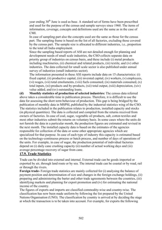 502
year ending 30th
June is used as base. A standard set of forms have been prescribed
and used for the purpose of the census and sample surveys since 1960. The items of
information, coverage, concepts and definitions used are the same as in the case of
CMI.
In case of sampling part also the concepts used are the same as those for the census
part. The sampling frame is based on the list of all factories, excluding those covered
by the census part. The sample size is allocated to different industries, i.e., proportion
to the total all India employment.
Since the sampling based reports of ASI are not detailed enough for planning and
development needs of small scale industries, the CSO collects separate data on
priority group of industries on census basis, and these include (i) metal products
including machineries, (ii) chemical and related products, (iii) textile, and (iv) other
industries. The data collected for small scale sector is also published under annual
survey of industries (small industries sector).
The information presented in these ASI reports include data on 15 characteristics: (i)
fixed capital, (ii) productive capital, (iii) invested capital, (iv) workers, (v) employees,
(vi) wages, (vii) total emoluments, (viii) fuels consumed, (ix) materials consumed, (x)
total inputs, (xi) products and by-products, (xii) total output, (xiii) depreciation, (xiv)
value added, and (xv) outstanding loans.
(d) Monthly statistics of production of selected industries: The census data referred
above takes a considerable time in publication process. Therefore, it is difficult to use the
data for assessing the short term behaviour of production. This gap is being bridged by the
publication of monthly data in MSPSI, published by the industrial statistics wing of the CSO.
The statistics included in the publication relates to production, installed capacity and stocks
(in physical quantities). The data is collected and compiled from the returns received from
owners of factories. In case of coal, sugar, vegetable oil products, salt, cotton textiles and
most other industries submit the returns on voluntary basis. In some cases where the units do
not furnish the data in a particular month, the production figures are estimated and revised in
the next month. The installed capacity data is based on the estimates of the agencies
responsible for collection of the data or some other appropriate agencies which are
specialized for that purpose. In case of each type of industry this capacity is estimated based
on the technology-continuous process or batch process, and number of days of operations of
the units. For example, in case of sugar, the production potential of individual factories
depend on (i) daily cane crushing capacity (ii) number of actual working days and (iii)
average percentage recovery of sugar from cane.
17.9. Trade Statistics
Trade can be divided into external and internal. External trade can be goods imported or
exported by air, through land route or by sea. The internal trade can be coastal or by road, rail
or through the rivers.
Foreign trade- Foreign trade statistics are mainly collected for (i) analysing the balance of
payment position and determination of size and changes in the foreign exchange holdings, (ii)
preparing and administering the barter and other trade agreements between the countries, (iii)
identifying markets and planning for export promotion and (iv) for estimating the national
income of the country.
The figures of exports and imports are classified commodity-wise and country-wise. The
classification has now been made uniform by following the list prepared by the United
Nations Organisation (UNO). The classification by country is arrived at by deciding the stage
at which the transaction is to be taken into account. For example, for exports the following
 