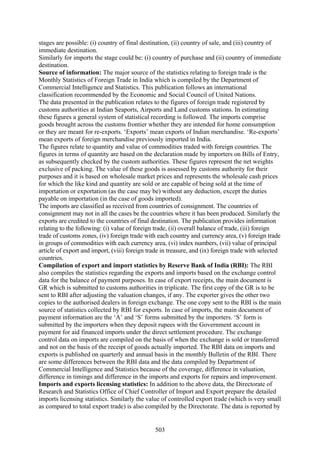 503
stages are possible: (i) country of final destination, (ii) country of sale, and (iii) country of
immediate destination.
Similarly for imports the stage could be: (i) country of purchase and (ii) country of immediate
destination.
Source of information: The major source of the statistics relating to foreign trade is the
Monthly Statistics of Foreign Trade in India which is compiled by the Department of
Commercial Intelligence and Statistics. This publication follows an international
classification recommended by the Economic and Social Council of United Nations.
The data presented in the publication relates to the figures of foreign trade registered by
customs authorities at Indian Seaports, Airports and Land customs stations. In estimating
these figures a general system of statistical recording is followed. The imports comprise
goods brought across the customs frontier whether they are intended for home consumption
or they are meant for re-exports. ‘Exports’ mean exports of Indian merchandise. ‘Re-exports’
mean exports of foreign merchandise previously imported in India.
The figures relate to quantity and value of commodities traded with foreign countries. The
figures in terms of quantity are based on the declaration made by importers on Bills of Entry,
as subsequently checked by the custom authorities. These figures represent the net weights
exclusive of packing. The value of these goods is assessed by customs authority for their
purposes and it is based on wholesale market prices and represents the wholesale cash prices
for which the like kind and quantity are sold or are capable of being sold at the time of
importation or exportation (as the case may be) without any deduction, except the duties
payable on importation (in the case of goods imported).
The imports are classified as received from countries of consignment. The countries of
consignment may not in all the cases be the countries where it has been produced. Similarly the
exports are credited to the countries of final destination. The publication provides information
relating to the following: (i) value of foreign trade, (ii) overall balance of trade, (iii) foreign
trade of customs zones, (iv) foreign trade with each country and currency area, (v) foreign trade
in groups of commodities with each currency area, (vi) index numbers, (vii) value of principal
article of export and import, (viii) foreign trade in treasure, and (ix) foreign trade with selected
countries.
Compilation of export and import statistics by Reserve Bank of India (RBI): The RBI
also compiles the statistics regarding the exports and imports based on the exchange control
data for the balance of payment purposes. In case of export receipts, the main document is
GR which is submitted to customs authorities in triplicate. The first copy of the GR is to be
sent to RBI after adjusting the valuation changes, if any. The exporter gives the other two
copies to the authorised dealers in foreign exchange. The one copy sent to the RBI is the main
source of statistics collected by RBI for exports. In case of imports, the main document of
payment information are the ‘A’ and ‘S’ forms submitted by the importers. ‘S’ form is
submitted by the importers when they deposit rupees with the Government account in
payment for aid financed imports under the direct settlement procedure. The exchange
control data on imports are compiled on the basis of when the exchange is sold or transferred
and not on the basis of the receipt of goods actually imported. The RBI data on imports and
exports is published on quarterly and annual basis in the monthly Bulletin of the RBI. There
are some differences between the RBI data and the data compiled by Department of
Commercial Intelligence and Statistics because of the coverage, difference in valuation,
difference in timings and difference in the imports and exports for repairs and improvement.
Imports and exports licensing statistics: In addition to the above data, the Directorate of
Research and Statistics Office of Chief Controller of Import and Export prepare the detailed
imports licensing statistics. Similarly the value of controlled export trade (which is very small
as compared to total export trade) is also compiled by the Directorate. The data is reported by
 