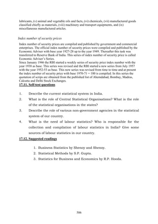 506
lubricants, (v) animal and vegetable oils and facts, (vi) chemicals, (vii) manufactured goods
classified chiefly as materials, (viii) machinery and transport equipments, and (ix)
miscellaneous manufactured articles.
Index number of security prices
Index number of security prices are compiled and published by government and commercial
enterprises. The official index number of security prices were compiled and published by the
Economic Adviser with base year 1927-28 up to the year 1949. Thereafter this task was
transferred to Reserve Bank of India. This series of index number of security price is called
Economic Adviser’s Series.
Since January 1946 the RBI started a weekly series of security price index number with the
year 1938 as base. This series was revised and the RBI started a new series from July 1957
with the year 1952-53 as base. This new series was revised from time to time and at present
the index number of security price with base 1970-71 = 100 is compiled. In this series the
quotation of scrips are obtained from the published list of Ahemdabad, Bombay, Madras,
Calcutta and Delhi Stock Exchanges.
17.11. Self-test questions
1. Describe the current statistical system in India.
2. What is the role of Central Statistical Organisations? What is the role
of the statistical organisations in the states?
3. Describe the role of various non-government agencies in the statistical
system of our country.
4. What is the need of labour statistics? Who is responsible for the
collection and compilation of labour statistics in India? Give some
sources of labour statistics in our country.
17.12. Suggested readings
1. Business Statistics by Shenoy and Shenoy.
2. Statistical Methods by S.P. Gupta.
3. Statistics for Business and Economics by R.P. Hooda.
 