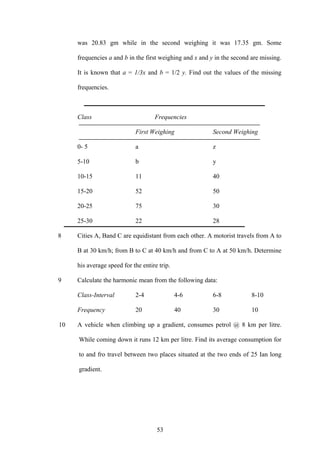 53
was 20.83 gm while in the second weighing it was 17.35 gm. Some
frequencies a and b in the first weighing and x and y in the second are missing.
It is known that a = 1/3x and b = 1/2 y. Find out the values of the missing
frequencies.
Class Frequencies
First Weighing Second Weighing
0- 5 a z
5-10 b y
10-15 11 40
15-20 52 50
20-25 75 30
25-30 22 28
8 Cities A, Band C are equidistant from each other. A motorist travels from A to
B at 30 km/h; from B to C at 40 km/h and from C to A at 50 km/h. Determine
his average speed for the entire trip.
9 Calculate the harmonic mean from the following data:
Class-Interval 2-4 4-6 6-8 8-10
Frequency 20 40 30 10
10 A vehicle when climbing up a gradient, consumes petrol @ 8 km per litre.
While coming down it runs 12 km per litre. Find its average consumption for
to and fro travel between two places situated at the two ends of 25 Ian long
gradient.
 