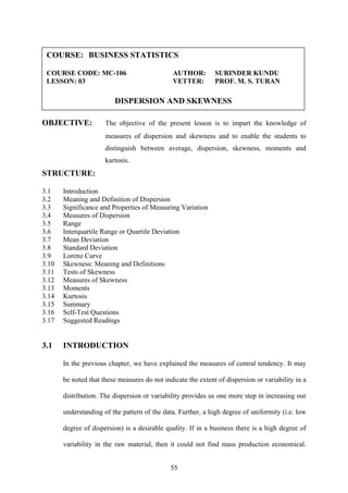 55
OBJECTIVE: The objective of the present lesson is to impart the knowledge of
measures of dispersion and skewness and to enable the students to
distinguish between average, dispersion, skewness, moments and
kurtosis.
STRUCTURE:
3.1 Introduction
3.2 Meaning and Definition of Dispersion
3.3 Significance and Properties of Measuring Variation
3.4 Measures of Dispersion
3.5 Range
3.6 Interquartile Range or Quartile Deviation
3.7 Mean Deviation
3.8 Standard Deviation
3.9 Lorenz Curve
3.10 Skewness: Meaning and Definitions
3.11 Tests of Skewness
3.12 Measures of Skewness
3.13 Moments
3.14 Kurtosis
3.15 Summary
3.16 Self-Test Questions
3.17 Suggested Readings
3.1 INTRODUCTION
In the previous chapter, we have explained the measures of central tendency. It may
be noted that these measures do not indicate the extent of dispersion or variability in a
distribution. The dispersion or variability provides us one more step in increasing our
understanding of the pattern of the data. Further, a high degree of uniformity (i.e. low
degree of dispersion) is a desirable quality. If in a business there is a high degree of
variability in the raw material, then it could not find mass production economical.
COURSE: BUSINESS STATISTICS
COURSE CODE: MC-106 AUTHOR: SURINDER KUNDU
LESSON: 03 VETTER: PROF. M. S. TURAN
DISPERSION AND SKEWNESS
 