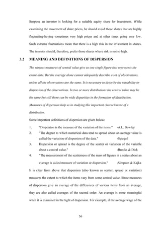 56
Suppose an investor is looking for a suitable equity share for investment. While
examining the movement of share prices, he should avoid those shares that are highly
fluctuating-having sometimes very high prices and at other times going very low.
Such extreme fluctuations mean that there is a high risk in the investment in shares.
The investor should, therefore, prefer those shares where risk is not so high.
3.2 MEANING AND DEFINITIONS OF DISPERSION
The various measures of central value give us one single figure that represents the
entire data. But the average alone cannot adequately describe a set of observations,
unless all the observations are the same. It is necessary to describe the variability or
dispersion of the observations. In two or more distributions the central value may be
the same but still there can be wide disparities in the formation of distribution.
Measures of dispersion help us in studying this important characteristic of a
distribution.
Some important definitions of dispersion are given below:
1. "Dispersion is the measure of the variation of the items." -A.L. Bowley
2. "The degree to which numerical data tend to spread about an average value is
called the variation of dispersion of the data." -Spiegel
3. Dispersion or spread is the degree of the scatter or variation of the variable
about a central value." -Brooks & Dick
4. "The measurement of the scatterness of the mass of figures in a series about an
average is called measure of variation or dispersion." -Simpson & Kajka
It is clear from above that dispersion (also known as scatter, spread or variation)
measures the extent to which the items vary from some central value. Since measures
of dispersion give an average of the differences of various items from an average,
they are also called averages of the second order. An average is more meaningful
when it is examined in the light of dispersion. For example, if the average wage of the
 