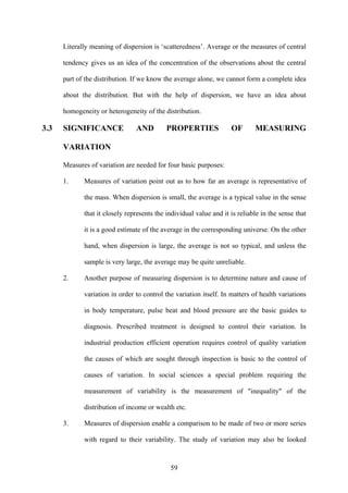 59
Literally meaning of dispersion is ‘scatteredness’. Average or the measures of central
tendency gives us an idea of the concentration of the observations about the central
part of the distribution. If we know the average alone, we cannot form a complete idea
about the distribution. But with the help of dispersion, we have an idea about
homogeneity or heterogeneity of the distribution.
3.3 SIGNIFICANCE AND PROPERTIES OF MEASURING
VARIATION
Measures of variation are needed for four basic purposes:
1. Measures of variation point out as to how far an average is representative of
the mass. When dispersion is small, the average is a typical value in the sense
that it closely represents the individual value and it is reliable in the sense that
it is a good estimate of the average in the corresponding universe. On the other
hand, when dispersion is large, the average is not so typical, and unless the
sample is very large, the average may be quite unreliable.
2. Another purpose of measuring dispersion is to determine nature and cause of
variation in order to control the variation itself. In matters of health variations
in body temperature, pulse beat and blood pressure are the basic guides to
diagnosis. Prescribed treatment is designed to control their variation. In
industrial production efficient operation requires control of quality variation
the causes of which are sought through inspection is basic to the control of
causes of variation. In social sciences a special problem requiring the
measurement of variability is the measurement of "inequality" of the
distribution of income or wealth etc.
3. Measures of dispersion enable a comparison to be made of two or more series
with regard to their variability. The study of variation may also be looked
 