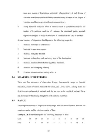 60
upon as a means of determining uniformity of consistency. A high degree of
variation would mean little uniformity or consistency whereas a low degree of
variation would mean great uniformity or consistency.
4. Many powerful analytical tools in statistics such as correlation analysis. the
testing of hypothesis, analysis of variance, the statistical quality control,
regression analysis is based on measures of variation of one kind or another.
A good measure of dispersion should possess the following properties
1. It should be simple to understand.
2. It should be easy to compute.
3. It should be rigidly defined.
4. It should be based on each and every item of the distribution.
5. It should be amenable to further algebraic treatment.
6. It should have sampling stability.
7. Extreme items should not unduly affect it.
3.4 MEAURES OF DISPERSION
There are five measures of dispersion: Range, Inter-quartile range or Quartile
Deviation, Mean deviation, Standard Deviation, and Lorenz curve. Among them, the
first four are mathematical methods and the last one is the graphical method. These
are discussed in the ensuing paragraphs with suitable examples.
3.5 RANGE
The simplest measure of dispersion is the range, which is the difference between the
maximum value and the minimum value of data.
Example 3.1: Find the range for the following three sets of data:
Set 1: 05 15 15 05 15 05 15 15 15 15
Set 2: 8 7 15 11 12 5 13 11 15 9
 
