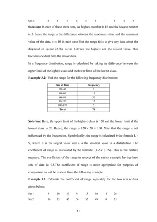 61
Set 3: 5 5 5 5 5 5 5 5 5 5
Solution: In each of these three sets, the highest number is 15 and the lowest number
is 5. Since the range is the difference between the maximum value and the minimum
value of the data, it is 10 in each case. But the range fails to give any idea about the
dispersal or spread of the series between the highest and the lowest value. This
becomes evident from the above data.
In a frequency distribution, range is calculated by taking the difference between the
upper limit of the highest class and the lower limit of the lowest class.
Example 3.2: Find the range for the following frequency distribution:
Size of Item Frequency
20- 40 7
40- 60 11
60- 80 30
80-100 17
100-120 5
Total 70
Solution: Here, the upper limit of the highest class is 120 and the lower limit of the
lowest class is 20. Hence, the range is 120 - 20 = 100. Note that the range is not
influenced by the frequencies. Symbolically, the range is calculated b the formula L -
S, where L is the largest value and S is the smallest value in a distribution. The
coefficient of range is calculated by the formula: (L-S)/ (L+S). This is the relative
measure. The coefficient of the range in respect of the earlier example having three
sets of data is: 0.5.The coefficient of range is more appropriate for purposes of
comparison as will be evident from the following example:
Example 3.3: Calculate the coefficient of range separately for the two sets of data
given below:
Set 1 8 10 20 9 15 10 13 28
Set 2 30 35 42 50 32 49 39 33
 