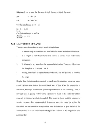 62
Solution: It can be seen that the range in both the sets of data is the same:
Set 1 28 - 8 = 20
Set 2 50 - 30 = 20
Coefficient of range in Set 1 is:
28 – 8 = 0.55
28+8
Coefficient of range in set 2 is:
50 – 30
50 +30
3.5.1 LIMITATIONS OF RANGE
There are some limitations of range, which are as follows:
1. It is based only on two items and does not cover all the items in a distribution.
2. It is subject to wide fluctuations from sample to sample based on the same
population.
3. It fails to give any idea about the pattern of distribution. This was evident from
the data given in Examples 1 and 3.
4. Finally, in the case of open-ended distributions, it is not possible to compute
the range.
Despite these limitations of the range, it is mainly used in situations where one wants
to quickly have some idea of the variability or' a set of data. When the sample size is
very small, the range is considered quite adequate measure of the variability. Thus, it
is widely used in quality control where a continuous check on the variability of raw
materials or finished products is needed. The range is also a suitable measure in
weather forecast. The meteorological department uses the range by giving the
maximum and the minimum temperatures. This information is quite useful to the
common man, as he can know the extent of possible variation in the temperature on a
particular day.
= 0.25
 