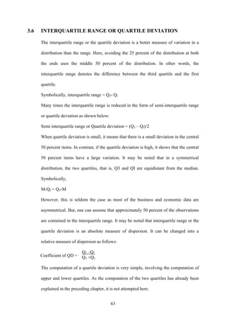 63
3.6 INTERQUARTILE RANGE OR QUARTILE DEVIATION
The interquartile range or the quartile deviation is a better measure of variation in a
distribution than the range. Here, avoiding the 25 percent of the distribution at both
the ends uses the middle 50 percent of the distribution. In other words, the
interquartile range denotes the difference between the third quartile and the first
quartile.
Symbolically, interquartile range = Q3- Ql
Many times the interquartile range is reduced in the form of semi-interquartile range
or quartile deviation as shown below:
Semi interquartile range or Quartile deviation = (Q3 – Ql)/2
When quartile deviation is small, it means that there is a small deviation in the central
50 percent items. In contrast, if the quartile deviation is high, it shows that the central
50 percent items have a large variation. It may be noted that in a symmetrical
distribution, the two quartiles, that is, Q3 and QI are equidistant from the median.
Symbolically,
M-QI = Q3-M
However, this is seldom the case as most of the business and economic data are
asymmetrical. But, one can assume that approximately 50 percent of the observations
are contained in the interquartile range. It may be noted that interquartile range or the
quartile deviation is an absolute measure of dispersion. It can be changed into a
relative measure of dispersion as follows:
Q3 –Q1
Q3 +Q1
The computation of a quartile deviation is very simple, involving the computation of
upper and lower quartiles. As the computation of the two quartiles has already been
explained in the preceding chapter, it is not attempted here.
Coefficient of QD =
 