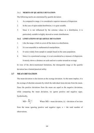 64
3.6.1 MERITS OF QUARTILE DEVIATION
The following merits are entertained by quartile deviation:
1. As compared to range, it is considered a superior measure of dispersion.
2. In the case of open-ended distribution, it is quite suitable.
3. Since it is not influenced by the extreme values in a distribution, it is
particularly suitable in highly skewed or erratic distributions.
3.6.2 LIMITATIONS OF QUARTILE DEVIATION
1. Like the range, it fails to cover all the items in a distribution.
2. It is not amenable to mathematical manipulation.
3. It varies widely from sample to sample based on the same population.
4. Since it is a positional average, it is not considered as a measure of dispersion.
It merely shows a distance on scale and not a scatter around an average.
In view of the above-mentioned limitations, the interquartile range or the quartile
deviation has a limited practical utility.
3.7 MEAN DEVIATION
The mean deviation is also known as the average deviation. As the name implies, it is
the average of absolute amounts by which the individual items deviate from the mean.
Since the positive deviations from the mean are equal to the negative deviations,
while computing the mean deviation, we ignore positive and negative signs.
Symbolically,
MD =
n
x∑ ||
Where MD = mean deviation, |x| = deviation of an item
from the mean ignoring positive and negative signs, n = the total number of
observations.
 