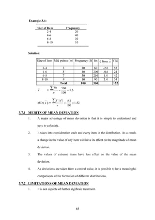 65
Example 3.4:
Size of Item Frequency
2-4 20
4-6 40
6-8 30
8-10 10
Solution:
Size of Item Mid-points (m) Frequency (f) fm d from x f |d|
2-4 3 20 60 -2.6 52
4-6 5 40 200 -0.6 24
6-8 7 30 210 1.4 42
8-10 9 10 90 3.4 34
Total 100 560 152
x = 6.5
100
560
==
∑
n
fm
MD ( x ) = 52.1
100
152||
==
∑
n
df
3.7.1 MERITS OF MEAN DEVIATION
1. A major advantage of mean deviation is that it is simple to understand and
easy to calculate.
2. It takes into consideration each and every item in the distribution. As a result,
a change in the value of any item will have its effect on the magnitude of mean
deviation.
3. The values of extreme items have less effect on the value of the mean
deviation.
4. As deviations are taken from a central value, it is possible to have meaningful
comparisons of the formation of different distributions.
3.7.2 LIMITATIONS OF MEAN DEVIATION
1. It is not capable of further algebraic treatment.
 