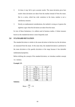 66
2. At times it may fail to give accurate results. The mean deviation gives best
results when deviations are taken from the median instead of from the mean.
But in a series, which has wide variations in the items, median is not a
satisfactory measure.
3. Strictly on mathematical considerations, the method is wrong as it ignores the
algebraic signs when the deviations are taken from the mean.
In view of these limitations, it is seldom used in business studies. A better measure
known as the standard deviation is more frequently used.
3.8 STANDARD DEVIATION
The standard deviation is similar to the mean deviation in that here too the deviations
are measured from the mean. At the same time, the standard deviation is preferred to
the mean deviation or the quartile deviation or the range because it has desirable
mathematical properties.
Before defining the concept of the standard deviation, we introduce another concept
viz. variance.
Example 3.5:
X X-μ (X-μ)2
20 20-18=12 4
15 15-18= -3 9
19 19-18 = 1 1
24 24-18 = 6 36
16 16-18 = -2 4
14 14-18 = -4 16
108 Total 70
Solution:
Mean =
6
108
= 18
 