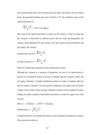 67
The second column shows the deviations from the mean. The third or the last column
shows the squared deviations, the sum of which is 70. The arithmetic mean of the
squared deviations is:
( )
N
x∑ −
2
μ
= 70/6=11.67 approx.
This mean of the squared deviations is known as the variance. It may be noted that
this variance is described by different terms that are used interchangeably: the
variance of the distribution X; the variance of X; the variance of the distribution; and
just simply, the variance.
Symbolically, Var (X) =
( )
N
x∑ −
2
μ
It is also written as
( )
N
xi∑ −
=
2
2
μ
σ
Where σ2
(called sigma squared) is used to denote the variance.
Although the variance is a measure of dispersion, the unit of its measurement is
(points). If a distribution relates to income of families then the variance is (Rs)2
and
not rupees. Similarly, if another distribution pertains to marks of students, then the
unit of variance is (marks)2
. To overcome this inadequacy, the square root of variance
is taken, which yields a better measure of dispersion known as the standard deviation.
Taking our earlier example of individual observations, we take the square root of the
variance
SD or σ = Variance = 67.11 = 3.42 points
Symbolically, σ = ( )
N
xi∑ −
2
μ
In applied Statistics, the standard deviation is more frequently used than the variance.
This can also be written as:
 