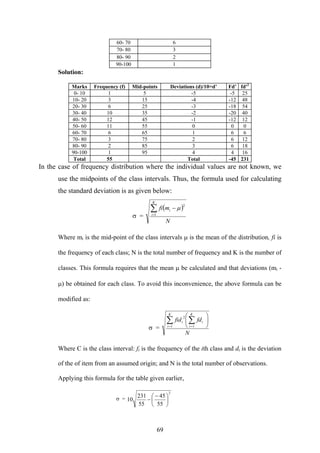 69
60- 70 6
70- 80 3
80- 90 2
90-100 1
Solution:
Marks Frequency (f) Mid-points Deviations (d)/10=d’ Fd’ fd'2
0- 10 1 5 -5 -5 25
10- 20 3 15 -4 -12 48
20- 30 6 25 -3 -18 54
30- 40 10 35 -2 -20 40
40- 50 12 45 -1 -12 12
50- 60 11 55 0 0 0
60- 70 6 65 1 6 6
70- 80 3 75 2 6 12
80- 90 2 85 3 6 18
90-100 1 95 4 4 16
Total 55 Total -45 231
In the case of frequency distribution where the individual values are not known, we
use the midpoints of the class intervals. Thus, the formula used for calculating
the standard deviation is as given below:
σ =
( )
N
mfi
K
i
i∑=
−
1
2
μ
Where mi is the mid-point of the class intervals μ is the mean of the distribution, fi is
the frequency of each class; N is the total number of frequency and K is the number of
classes. This formula requires that the mean μ be calculated and that deviations (mi -
μ) be obtained for each class. To avoid this inconvenience, the above formula can be
modified as:
σ =
N
fdfid
K
i
i
K
i
i ⎟
⎠
⎞
⎜
⎝
⎛
∑∑ == 11
2
Where C is the class interval: fi is the frequency of the ith class and di is the deviation
of the of item from an assumed origin; and N is the total number of observations.
Applying this formula for the table given earlier,
σ =
2
55
45
55
231
10 ⎟
⎠
⎞
⎜
⎝
⎛ −
−
 