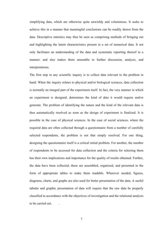 7
simplifying data, which are otherwise quite unwieldy and voluminous. It seeks to
achieve this in a manner that meaningful conclusions can be readily drawn from the
data. Descriptive statistics may thus be seen as comprising methods of bringing out
and highlighting the latent characteristics present in a set of numerical data. It not
only facilitates an understanding of the data and systematic reporting thereof in a
manner; and also makes them amenable to further discussion, analysis, and
interpretations.
The first step in any scientific inquiry is to collect data relevant to the problem in
hand. When the inquiry relates to physical and/or biological sciences, data collection
is normally an integral part of the experiment itself. In fact, the very manner in which
an experiment is designed, determines the kind of data it would require and/or
generate. The problem of identifying the nature and the kind of the relevant data is
thus automatically resolved as soon as the design of experiment is finalized. It is
possible in the case of physical sciences. In the case of social sciences, where the
required data are often collected through a questionnaire from a number of carefully
selected respondents, the problem is not that simply resolved. For one thing,
designing the questionnaire itself is a critical initial problem. For another, the number
of respondents to be accessed for data collection and the criteria for selecting them
has their own implications and importance for the quality of results obtained. Further,
the data have been collected, these are assembled, organized, and presented in the
form of appropriate tables to make them readable. Wherever needed, figures,
diagrams, charts, and graphs are also used for better presentation of the data. A useful
tabular and graphic presentation of data will require that the raw data be properly
classified in accordance with the objectives of investigation and the relational analysis
to be carried out. .
 