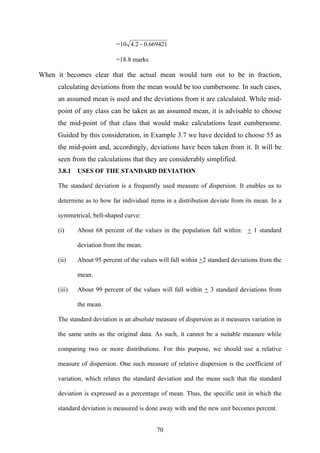 70
= 669421.02.410 −
=18.8 marks
When it becomes clear that the actual mean would turn out to be in fraction,
calculating deviations from the mean would be too cumbersome. In such cases,
an assumed mean is used and the deviations from it are calculated. While mid-
point of any class can be taken as an assumed mean, it is advisable to choose
the mid-point of that class that would make calculations least cumbersome.
Guided by this consideration, in Example 3.7 we have decided to choose 55 as
the mid-point and, accordingly, deviations have been taken from it. It will be
seen from the calculations that they are considerably simplified.
3.8.1 USES OF THE STANDARD DEVIATION
The standard deviation is a frequently used measure of dispersion. It enables us to
determine as to how far individual items in a distribution deviate from its mean. In a
symmetrical, bell-shaped curve:
(i) About 68 percent of the values in the population fall within: + 1 standard
deviation from the mean.
(ii) About 95 percent of the values will fall within +2 standard deviations from the
mean.
(iii) About 99 percent of the values will fall within + 3 standard deviations from
the mean.
The standard deviation is an absolute measure of dispersion as it measures variation in
the same units as the original data. As such, it cannot be a suitable measure while
comparing two or more distributions. For this purpose, we should use a relative
measure of dispersion. One such measure of relative dispersion is the coefficient of
variation, which relates the standard deviation and the mean such that the standard
deviation is expressed as a percentage of mean. Thus, the specific unit in which the
standard deviation is measured is done away with and the new unit becomes percent.
 