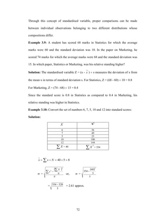 72
Through this concept of standardised variable, proper comparisons can be made
between individual observations belonging to two different distributions whose
compositions differ.
Example 3.9: A student has scored 68 marks in Statistics for which the average
marks were 60 and the standard deviation was 10. In the paper on Marketing, he
scored 74 marks for which the average marks were 68 and the standard deviation was
15. In which paper, Statistics or Marketing, was his relative standing higher?
Solution: The standardised variable Z = (x - x ) ÷ s measures the deviation of x from
the mean x in terms of standard deviation s. For Statistics, Z = (68 - 60) ÷ 10 = 0.8
For Marketing, Z = (74 - 68) ÷ 15 = 0.4
Since the standard score is 0.8 in Statistics as compared to 0.4 in Marketing, his
relative standing was higher in Statistics.
Example 3.10: Convert the set of numbers 6, 7, 5, 10 and 12 into standard scores:
Solution:
X X2
6 36
7 49
5 25
10 100
12 144
∑X = 40
2
∑X = 354
∑ =÷=÷= 8540Nxx
σ =
( )
N
N
X
x∑
∑−
2
2
or, σ =
( )
5
5
40
354
2
−
=
5
320354 − = 2.61 approx.
 