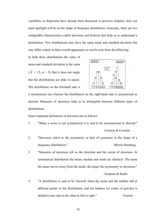 75
variability or dispersion have already been discussed in previous chapters, here our
main spotlight will be on the shape of frequency distribution. Generally, there are two
comparable characteristics called skewness and kurtosis that help us to understand a
distribution. Two distributions may have the same mean and standard deviation but
may differ widely in their overall appearance as can be seen from the following:
In both these distributions the value of
mean and standard deviation is the same
( X = 15, σ = 5). But it does not imply
that the distributions are alike in nature.
The distribution on the left-hand side is
a symmetrical one whereas the distribution on the right-hand side is symmetrical or
skewed. Measures of skewness help us to distinguish between different types of
distributions.
Some important definitions of skewness are as follows:
1. "When a series is not symmetrical it is said to be asymmetrical or skewed."
-Croxton & Cowden.
2. "Skewness refers to the asymmetry or lack of symmetry in the shape of a
frequency distribution." -Morris Hamburg.
3. "Measures of skewness tell us the direction and the extent of skewness. In
symmetrical distribution the mean, median and mode are identical. The more
the mean moves away from the mode, the larger the asymmetry or skewness."
-Simpson & Kalka
4. "A distribution is said to be 'skewed' when the mean and the median fall at
different points in the distribution, and the balance (or centre of gravity) is
shifted to one side or the other-to left or right." -Garrett
 