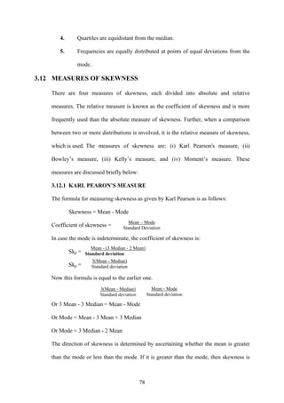78
4. Quartiles are equidistant from the median.
5. Frequencies are equally distributed at points of equal deviations from the
mode.
3.12 MEASURES OF SKEWNESS
There are four measures of skewness, each divided into absolute and relative
measures. The relative measure is known as the coefficient of skewness and is more
frequently used than the absolute measure of skewness. Further, when a comparison
between two or more distributions is involved, it is the relative measure of skewness,
which is used. The measures of skewness are: (i) Karl Pearson's measure, (ii)
Bowley’s measure, (iii) Kelly’s measure, and (iv) Moment’s measure. These
measures are discussed briefly below:
3.12.1 KARL PEARON’S MEASURE
The formula for measuring skewness as given by Karl Pearson is as follows:
Skewness = Mean - Mode
Coefficient of skewness =
In case the mode is indeterminate, the coefficient of skewness is:
Skp =
Skp =
Now this formula is equal to the earlier one.
Or 3 Mean - 3 Median = Mean - Mode
Or Mode = Mean - 3 Mean + 3 Median
Or Mode = 3 Median - 2 Mean
The direction of skewness is determined by ascertaining whether the mean is greater
than the mode or less than the mode. If it is greater than the mode, then skewness is
Mean – Mode
Standard Deviation
Mean - (3 Median - 2 Mean)
Standard deviation
3(Mean - Median)
Standard deviation
3(Mean - Median)
Standard deviation
Mean - Mode
Standard deviation
 