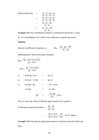 82
Relative Skewness =
)()(
)()(
1223
1223
QQQQ
QQQQ
−+−
−−−
=
1223
1223
QQQQ
QQQQ
−+−
−−−
=
13
213 2
QQ
QQQ
−
−−
=
13
13 2
QQ
MQQ
−
−−
Example 3.13: For a distribution, Bowley’s coefficient of skewness is - 0.56,
Q1=16.4 and Median=24.2. What is the coefficient of quartile deviation?
Solution:
Bowley's coefficient of skewness is: SkB =
13
13 2
QQ
MQQ
−
−−
Substituting the values in the above formula,
SkB =
4.16
24.2)x(2-16.4Q
3
3
−
+
Q
4.16
48.4-16.4Q
56.0
3
3
−
+
=−
Q
or - 0.56 (Q3-16.4) = Q3-32
or - 0.56 Q3 + 9.184 = Q3-32
or - 0.56 Q3 - Q3 = -32 - 9.184
- 1.56 Q3 = - 41.184
Q3 = 4.26
56.1
184.41
=
−
Now, we have the values of both the upper and the lower quartiles.
Coefficient of quartile deviation =
13
13
QQ
QQ
+
−
= 234.0
8.42
10
4.164.26
4.164.26
==
+
−
Approx.
Example 3.14: Calculate an appropriate measure of skewness from the following
data:
 