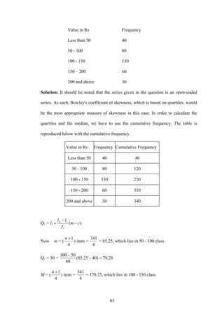 83
Value in Rs Frequency
Less than 50 40
50 - 100 80
100 - 150 130
150 – 200 60
200 and above 30
Solution: It should be noted that the series given in the question is an open-ended
series. As such, Bowley's coefficient of skewness, which is based on quartiles, would
be the most appropriate measure of skewness in this case. In order to calculate the
quartiles and the median, we have to use the cumulative frequency. The table is
reproduced below with the cumulative frequency.
Value in Rs Frequency Cumulative Frequency
Less than 50 40 40
50 - 100 80 120
100 - 150 130 250
150 - 200 60 310
200 and above 30 340
Q1 = l1 )(
1
12
cm
f
ll
−
−
+
Now m = (
4
1+n
) item =
4
341
= 85.25, which lies in 50 - 100 class
Q1 = 50 + 28.78)4025.85(
80
50100
=−
−
M = (
4
1+n
) item =
4
341
= 170.25, which lies in 100 - 150 class
 