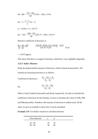 84
M= 100 + 4.119)1205.170(
130
100150
=−
−
Q3 = l1 )(
1
12
cm
f
ll
−
−
+
m = 3(341) ÷ 4 = 255.75
Q3 = 150 + 79.154)25075.255(
60
150200
=−
−
Bowley's coefficient of skewness is:
Q3 + QI - 2M 154.79+ 78.28 - (2 x 119.4) -5.73
Q3 - QI 154.79 -78.28 76.51
= - 0.075 approx.
This shows that there is a negative skewness, which has a very negligible magnitude.
3.12.3 Kelly's Measure
Kelly developed another measure of skewness, which is based on percentiles. The
formula for measuring skewness is as follows:
Coefficient of skewness =
1090
105090 2
PP
PPP
−
+−
Or,
19
91 2
DD
MDD
−
−+
Where P and D stand for percentile and decile respectively. In order to calculate the
coefficient of skewness by this formula, we have to ascertain the values of 10th, 50th
and 90th percentiles. Somehow, this measure of skewness is seldom used. All the
same, we give an example to show how it can be calculated.
Example 3.15: Use Kelly's measure to calculate skewness.
Class Intervals f cf
10 - 20 18 18
20 - 30 30 48
= =
 