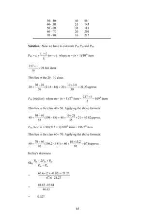 85
30- 40 40 88
40- 50 55 143
50 - 60 38 181
60 – 70 20 201
70 - 80. 16 217
Solution: Now we have to calculate P10 P30 and P90.
PIO = l1 )(
1
12
cm
f
ll
−
−
+ , where m = (n + 1)/10th
item
th8.21
10
1217
=
+
item
This lies in the 20 - 30 class.
.27.21
30
8.310
20)188.21(
30
2030
20 approx=
×
+=−
−
+
P50 (median): where m = (n + 1)/2th
item =
2
1217 +
= 109th
item
This lies in the class 40 - 50. Applying the above formula:
.82.4321
55
2110
40)88109(
55
4050
40 approx=×
×
+=−
−
+
P90: here m = 90 (217 + 1)/100th
item = 196.2th
item
This lies in the class 60 - 70. Applying the above formula:
.6.67
20
2.1510
60)1812.196(
20
6070
60 approx=
×
+=−
−
+
Kelley's skewness
SkK
1090
105090 2
PP
PPP
−
+−
=
21.27-67.6
21.2743.82)x(2-67.6 +
=
46.63
87.64-88.87
= 0.027
 