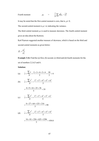 87
Fourth moment μ3 = ( )4
1
1
∑ − xxfi
N
It may be noted that the first central moment is zero, that is, μ= 0.
The second central moment is μ2=σ, indicating the variance.
The third central moment μ3 is used to measure skewness. The fourth central moment
gives an idea about the Kurtosis.
Karl Pearson suggested another measure of skewness, which is based on the third and
second central moments as given below:
3
2
2
3
1
μ
μ
β =
Example 3.16: Find the (a) first, (b) second, (c) third and (d) fourth moments for the
set of numbers 2,3,4,5 and 6.
Solution:
(a) 4
5
20
5
65432
==
++++
==
∑
N
x
x
(b)
5
65432 222222
++++
==
∑
N
x
x
18
5
36251694
=
++++
=
(c)
5
65432 333333
++++
==
∑
N
x
x
88
5
21612564278
=
++++
=
(d)
5
65432 444444
++++
==
∑
N
x
x
8.454
5
12966252568116
=
++++
=
 