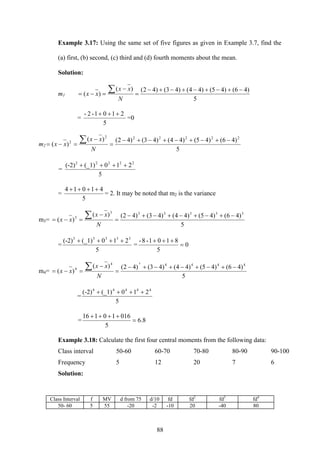 88
Example 3.17: Using the same set of five figures as given in Example 3.7, find the
(a) first, (b) second, (c) third and (d) fourth moments about the mean.
Solution:
m1
5
)46()45()44()43()42()(
)(
−+−+−+−+−
=
−
=−=
∑
N
xx
xx
=
5
2101-2- +++
=0
m2
5
)46()45()44()43()42()(
)(
222222
2 −+−+−+−+−
=
−
=−=
∑
N
xx
xx
=
5
210(_1)(-2) 22222
++++
=
5
41014 ++++
= 2. It may be noted that m2 is the variance
m3=
5
)46()45()44()43()42()(
)(
333333
3 −+−+−+−+−
=
−
=−=
∑
N
xx
xx
=
5
210(_1)(-2) 33333
++++
= 0
5
8101-8-
=
+++
m4=
5
)46()45()44()43()42()(
)(
44444
4
4
−+−+−+−+−
=
−
=−=
∑
N
xx
xx
=
5
210(_1)(-2) 44444
++++
= 8.6
5
01610116
=
++++
Example 3.18: Calculate the first four central moments from the following data:
Class interval 50-60 60-70 70-80 80-90 90-100
Frequency 5 12 20 7 6
Solution:
Class Interval f MV d from 75 d/10 fd fd2
fd3
fd4
50- 60 5 55 -20 -2 -10 20 -40 80
 