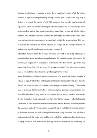 9
situation in which one is required to know the average body weight of all the college
students in a given cosmopolitan city during a certain year. A quick and easy way to
do this is to record the weight of only 500 students, from out of a total strength of,
say, 10000, or an unknown total strength, take the average, and use this average based
on incomplete weight data to represent the average body weight of all the college
students. In a different situation, one may have to repeat this exercise for some future
year and use the quick estimate of average body weight for a comparison. This may
be needed, for example, to decide whether the weight of the college students has
undergone a significant change over the years compared.
Inferential statistics helps to evaluate the risks involved in reaching inferences or
generalizations about an unknown population on the basis of sample information. for
example, an inspection of a sample of five battery cells drawn from a given lot may
reveal that all the five cells are in perfectly good condition. This information may be
used to conclude that the entire lot is good enough to buy or not.
Since this inference is based on the examination of a sample of limited number of
cells, it is equally likely that all the cells in the lot are not in order. It is also possible
that all the items that may be included in the sample are unsatisfactory. This may be
used to conclude that the entire lot is of unsatisfactory quality, whereas the fact may
indeed be otherwise. It may, thus, be noticed that there is always a risk of an inference
about a population being incorrect when based on the knowledge of a limited sample.
The rescue in such situations lies in evaluating such risks. For this, statistics provides
the necessary methods. These centres on quantifying in probabilistic term the chances
of decisions taken on the basis of sample information being incorrect. This requires an
understanding of the what, why, and how of probability and probability distributions
to equip ourselves with methods of drawing statistical inferences and estimating the
 