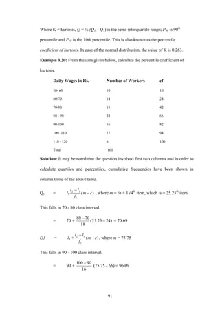 91
Where K = kurtosis, Q = ½ (Q3 – Q1) is the semi-interquartile range; P90 is 90th
percentile and P10 is the 10th percentile. This is also known as the percentile
coefficient of kurtosis. In case of the normal distribution, the value of K is 0.263.
Example 3.20: From the data given below, calculate the percentile coefficient of
kurtosis.
Daily Wages in Rs. Number of Workers cf
50- 60 10 10
60-70 14 24
70-80 18 42
80 - 90 24 66
90-100 16 82
100 -110 12 94
110 - 120 6 100
Total 100
Solution: It may be noted that the question involved first two columns and in order to
calculate quartiles and percentiles, cumulative frequencies have been shown in
column three of the above table.
Q1 = l1 )(
1
12
cm
f
ll
−
−
, where m = (n + 1)/4th
item, which is = 25.25th
item
This falls in 70 - 80 class interval.
= 70 + )2425.25(
18
7080
−
−
= 70.69
Q3 = l1 + )(
1
12
cm
f
ll
−
−
, where m = 75.75
This falls in 90 - 100 class interval.
= 90 +
16
90100 −
(75.75 - 66) = 96.09
 