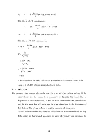 92
PI0 = l1 + )(
1
12
cm
f
ll
−
−
, where m = 10.1
This falls in 60 - 70 class interval.
= 60 +
14
6070 −
(10.01 -10) = 60.07
P90 = l1 + )(
1
12
cm
f
ll
−
−
, where m = 90.9
This falls in 100 - 110 class interval.
= 100 +
12
100110 −
(90.9 - 82) = 107.41
1090 PP
Q
K
−
=
=
1090
13 )(2/1
PP
QQ
−
−
=
60.07-107.41
70.69)-(96.09½
= 0.268
It will be seen that the above distribution is very close to normal distribution as the
value of K is 0.268, which is extremely close to 0.263.
3.15 SUMMARY
The average value cannot adequately describe a set of observations, unless all the
observations are the same. It is necessary to describe the variability or
dispersion of the observations. In two or more distributions the central value
may be the same but still there can be wide disparities in the formation of
distribution. Therefore, we have to use the measures of dispersion.
Further, two distributions may have the same mean and standard deviation but may
differ widely in their overall appearance in terms of symmetry and skewness. To
 